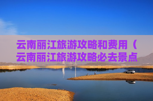 云南丽江旅游攻略和费用（云南丽江旅游攻略必去景点推荐）