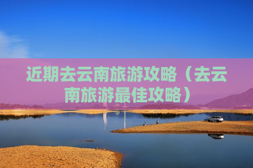 近期去云南旅游攻略（去云南旅游最佳攻略）