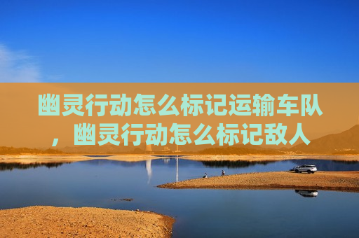 幽灵行动怎么标记运输车队，幽灵行动怎么标记敌人