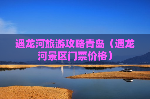 遇龙河旅游攻略青岛（遇龙河景区门票价格）