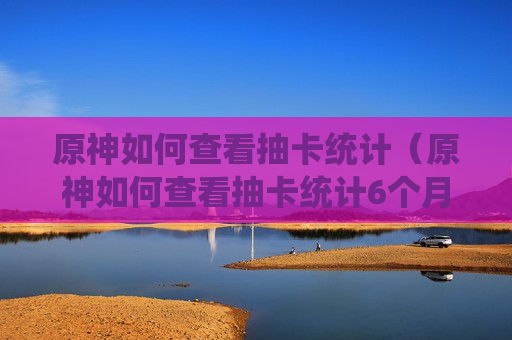 原神如何查看抽卡统计（原神如何查看抽卡统计6个月前）
