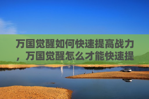 万国觉醒如何快速提高战力，万国觉醒怎么才能快速提升战力