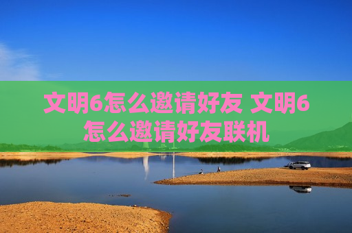 文明6怎么邀请好友 文明6怎么邀请好友联机