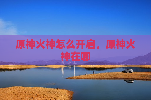 原神火神怎么开启，原神火神在哪
