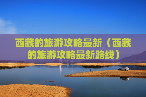 西藏的旅游攻略最新（西藏的旅游攻略最新路线）