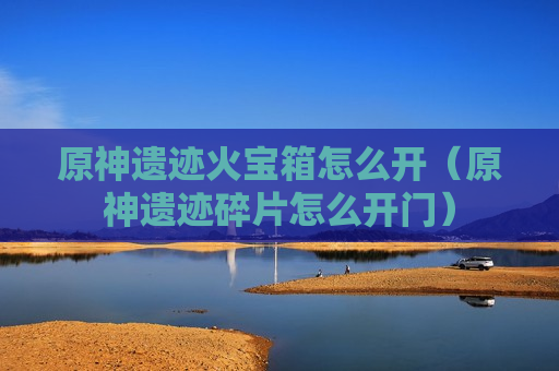 原神遗迹火宝箱怎么开（原神遗迹碎片怎么开门）
