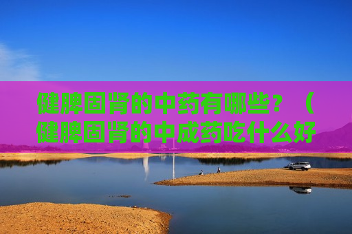 健脾固肾的中药有哪些？（健脾固肾的中成药吃什么好）