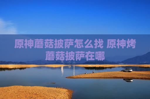 原神蘑菇披萨怎么找 原神烤蘑菇披萨在哪