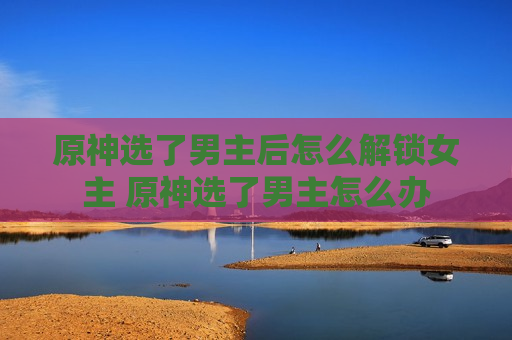 原神选了男主后怎么解锁女主 原神选了男主怎么办