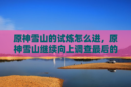 原神雪山的试炼怎么进，原神雪山继续向上调查最后的试炼怎么过