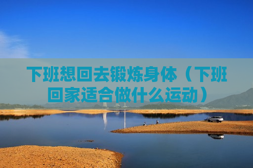 下班想回去锻炼身体（下班回家适合做什么运动）