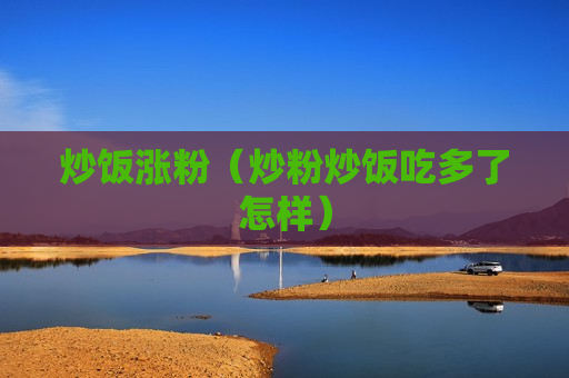 炒饭涨粉（炒粉炒饭吃多了怎样）