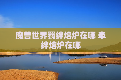 魔兽世界羁绊熔炉在哪 牵绊熔炉在哪