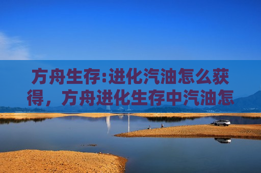 方舟生存:进化汽油怎么获得，方舟进化生存中汽油怎么获得