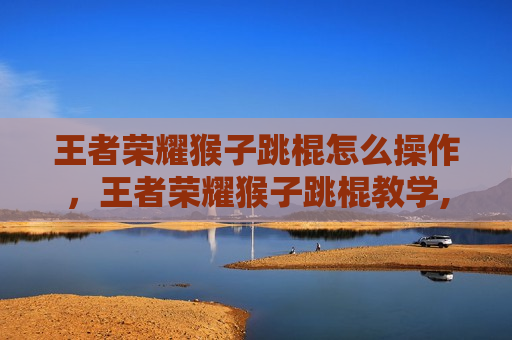 王者荣耀猴子跳棍怎么操作，王者荣耀猴子跳棍教学,赶紧进来看看吧