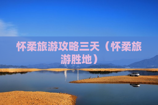 怀柔旅游攻略三天（怀柔旅游胜地）