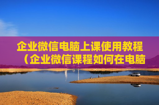 企业微信电脑上课使用教程（企业微信课程如何在电脑上看）
