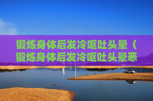 锻炼身体后发冷呕吐头晕（锻炼身体后发冷呕吐头晕恶心）