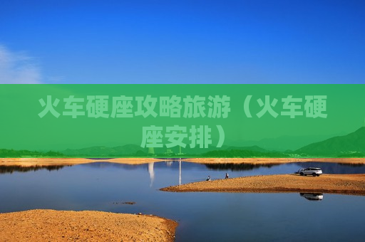火车硬座攻略旅游（火车硬座安排）