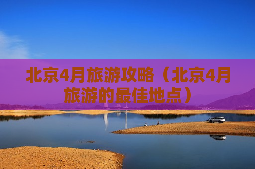 北京4月旅游攻略（北京4月旅游的最佳地点）