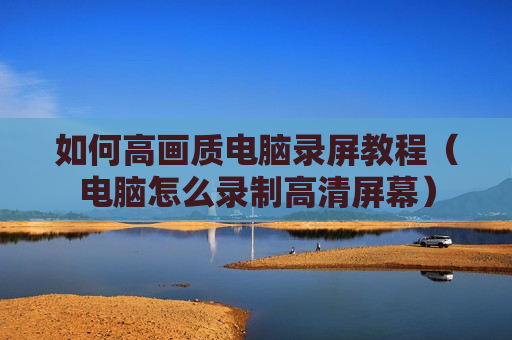 如何高画质电脑录屏教程（电脑怎么录制高清屏幕）