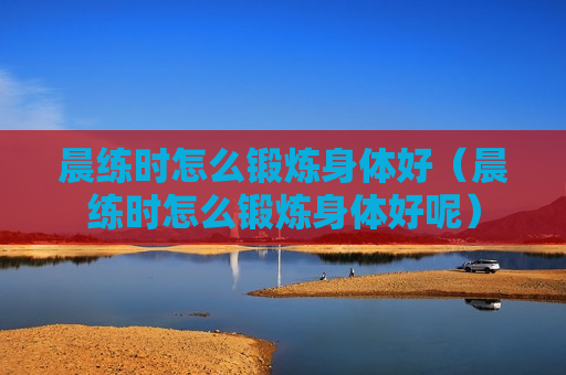 晨练时怎么锻炼身体好（晨练时怎么锻炼身体好呢）