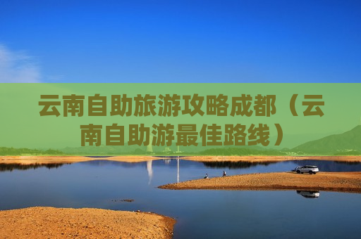 云南自助旅游攻略成都（云南自助游最佳路线）