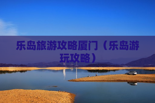乐岛旅游攻略厦门（乐岛游玩攻略）
