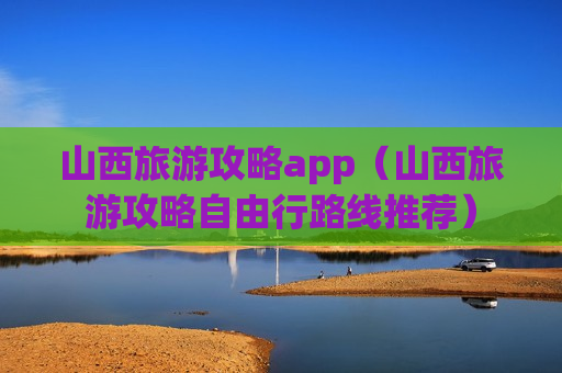 山西旅游攻略app（山西旅游攻略自由行路线推荐）