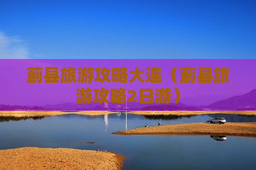 蓟县旅游攻略大连（蓟县旅游攻略2日游）