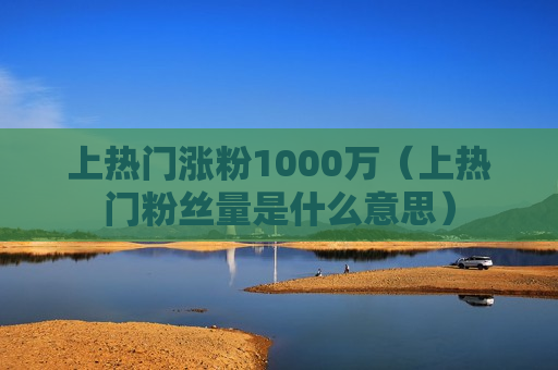 上热门涨粉1000万（上热门粉丝量是什么意思）