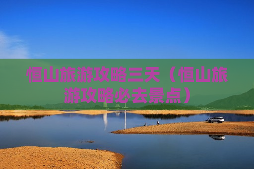 恒山旅游攻略三天（恒山旅游攻略必去景点）
