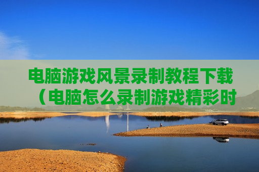电脑游戏风景录制教程下载（电脑怎么录制游戏精彩时刻）