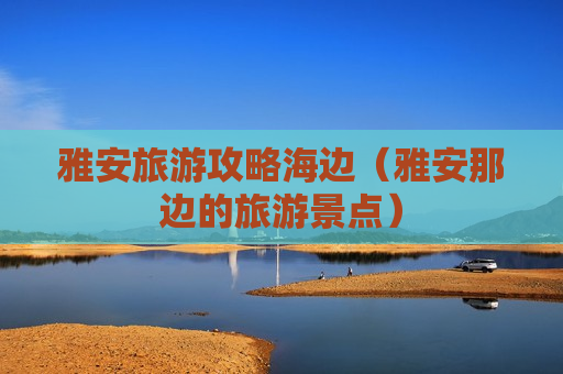雅安旅游攻略海边（雅安那边的旅游景点）