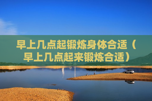 早上几点起锻炼身体合适（早上几点起来锻炼合适）