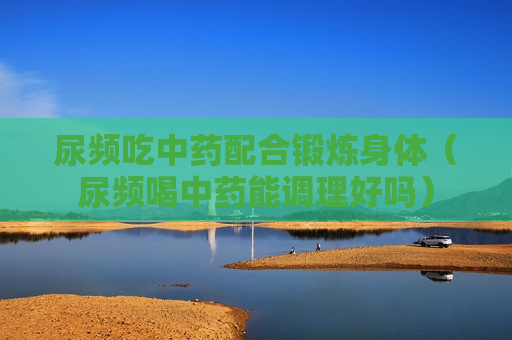 尿频吃中药配合锻炼身体（尿频喝中药能调理好吗）