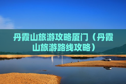 丹霞山旅游攻略厦门（丹霞山旅游路线攻略）