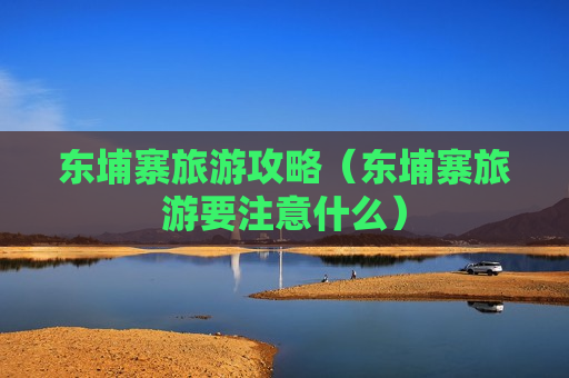 东埔寨旅游攻略（东埔寨旅游要注意什么）