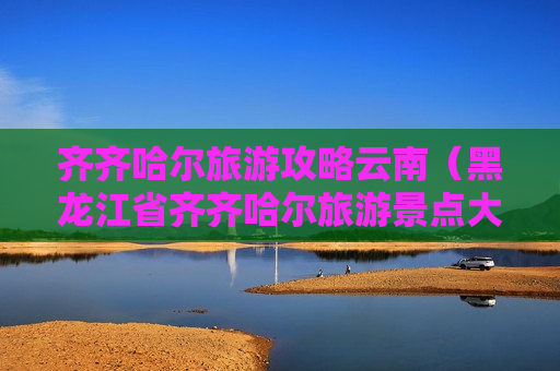 齐齐哈尔旅游攻略云南（黑龙江省齐齐哈尔旅游景点大全）