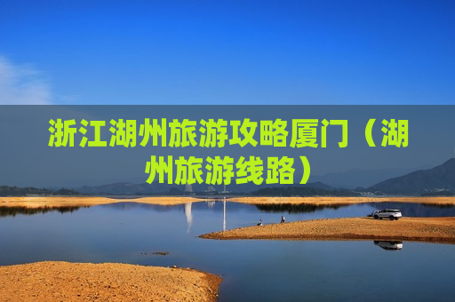 浙江湖州旅游攻略厦门（湖州旅游线路）