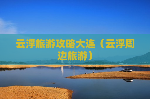 云浮旅游攻略大连（云浮周边旅游）