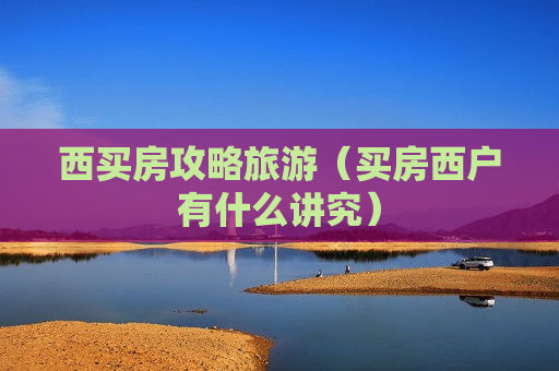 西买房攻略旅游（买房西户有什么讲究）