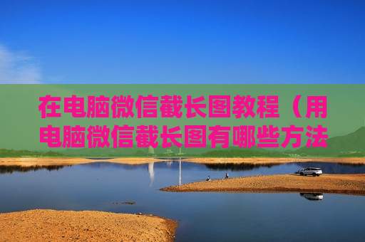 在电脑微信截长图教程（用电脑微信截长图有哪些方法）