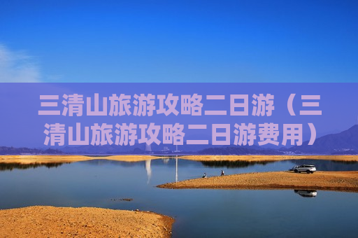 三清山旅游攻略二日游（三清山旅游攻略二日游费用）