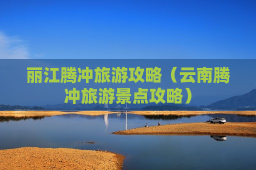丽江腾冲旅游攻略（云南腾冲旅游景点攻略）