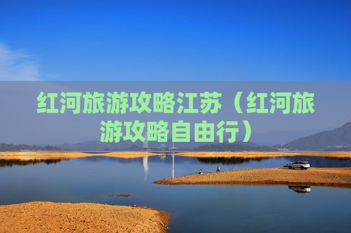 红河旅游攻略江苏（红河旅游攻略自由行）