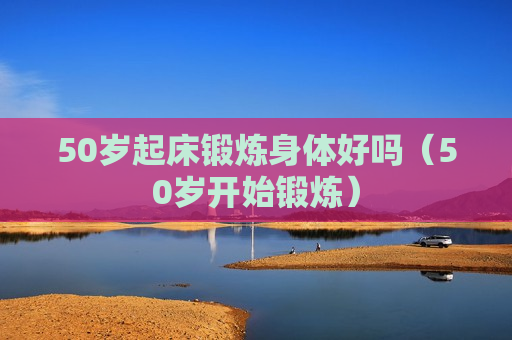 50岁起床锻炼身体好吗（50岁开始锻炼）