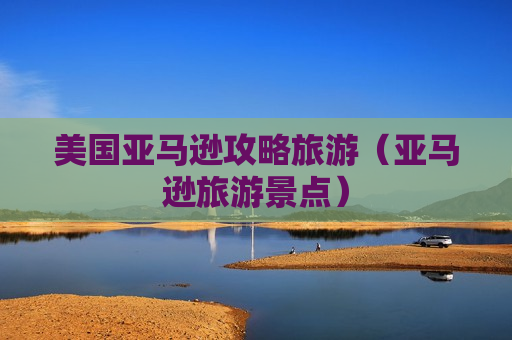 美国亚马逊攻略旅游（亚马逊旅游景点）