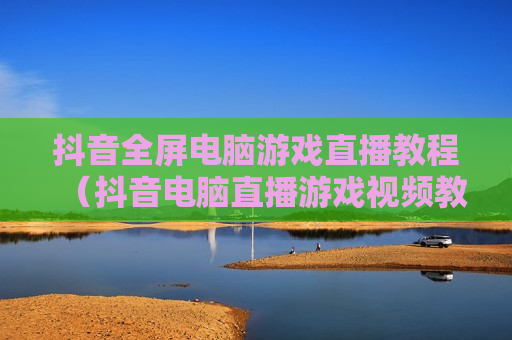 抖音全屏电脑游戏直播教程（抖音电脑直播游戏视频教程）