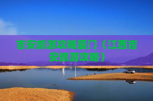 吉安旅游攻略厦门（江西吉安旅游攻略）